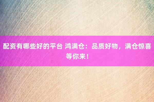 配资有哪些好的平台 鸿满仓：品质好物，满仓惊喜等你来！