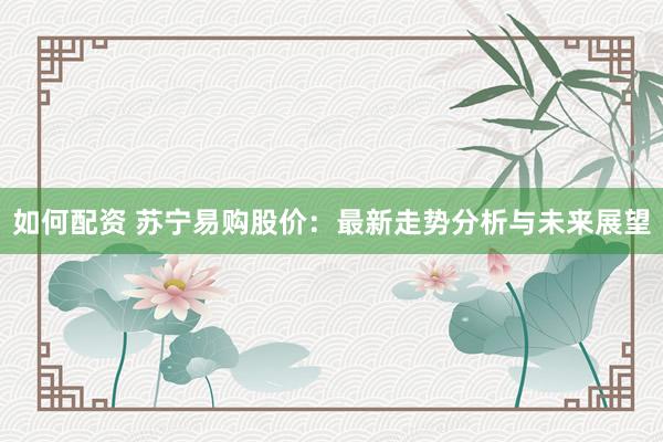 如何配资 苏宁易购股价：最新走势分析与未来展望