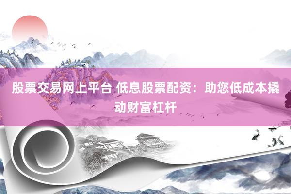 股票交易网上平台 低息股票配资：助您低成本撬动财富杠杆