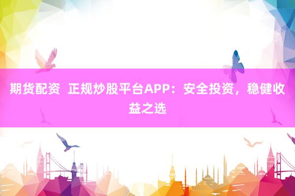 期货配资  正规炒股平台APP：安全投资，稳健收益之选
