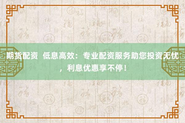 期货配资  低息高效：专业配资服务助您投资无忧，利息优惠享不停！