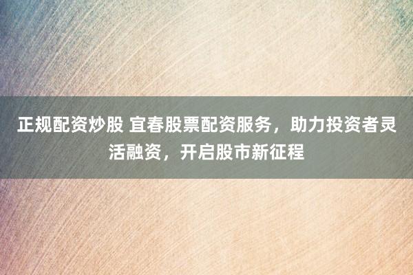 正规配资炒股 宜春股票配资服务，助力投资者灵活融资，开启股市新征程