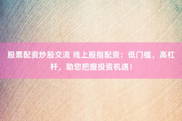 股票配资炒股交流 线上股指配资：低门槛，高杠杆，助您把握投资机遇！