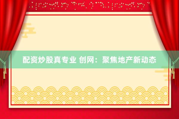 配资炒股真专业 创网：聚焦地产新动态