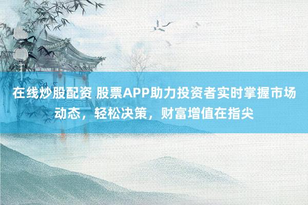 在线炒股配资 股票APP助力投资者实时掌握市场动态，轻松决策，财富增值在指尖
