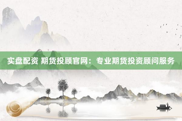 实盘配资 期货投顾官网：专业期货投资顾问服务