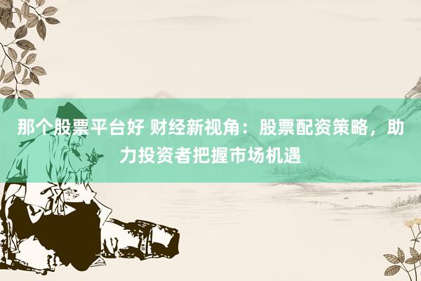 那个股票平台好 财经新视角：股票配资策略，助力投资者把握市场机遇