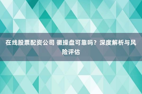 在线股票配资公司 徽操盘可靠吗？深度解析与风险评估
