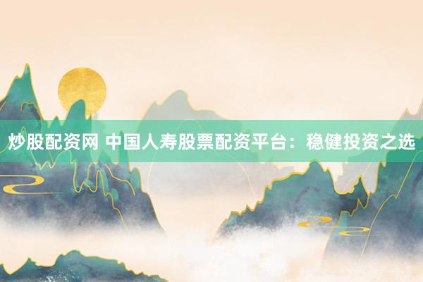 炒股配资网 中国人寿股票配资平台：稳健投资之选