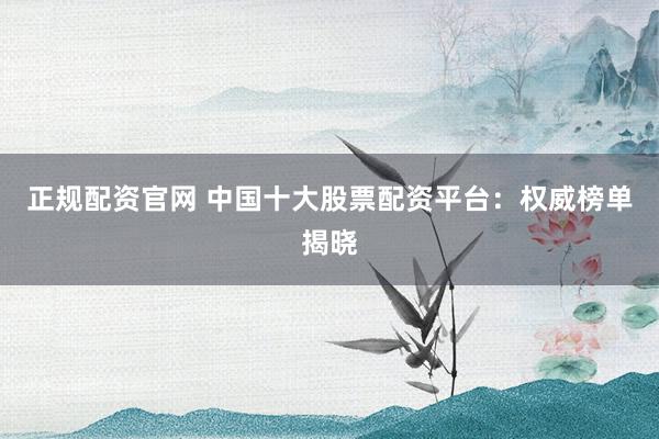 正规配资官网 中国十大股票配资平台：权威榜单揭晓