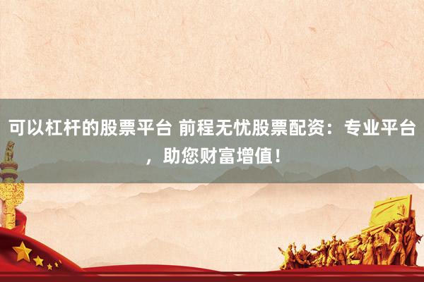 可以杠杆的股票平台 前程无忧股票配资：专业平台，助您财富增值！