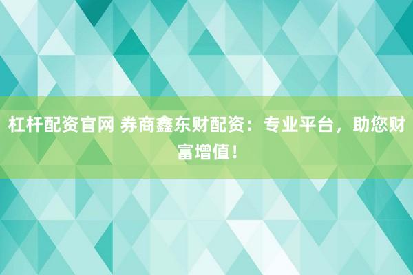 杠杆配资官网 券商鑫东财配资：专业平台，助您财富增值！