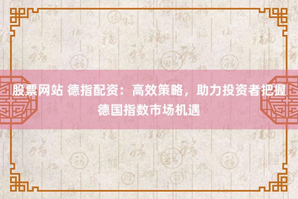 股票网站 德指配资:高效策略,助力投资者把握德国指数市场机遇