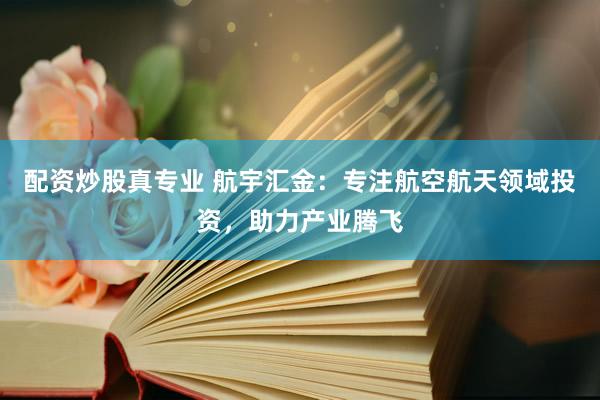 配资炒股真专业 航宇汇金：专注航空航天领域投资，助力产业腾飞