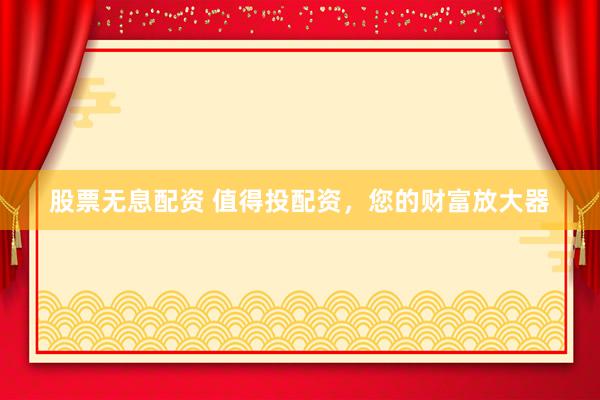 股票无息配资 值得投配资，您的财富放大器