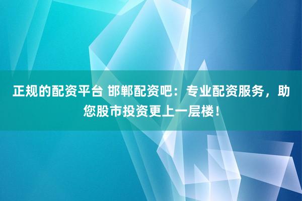 正规的配资平台 邯郸配资吧：专业配资服务，助您股市投资更上一层楼！